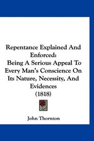 Repentance Explained And Enforced: Being A Serious Appeal To Every Man's Conscience On Its Nature, Necessity, And Evidences (1818)
