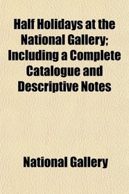 Half Holidays at the National Gallery; Including a Complete Catalogue and Descriptive Notes