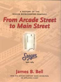 FROM ARCADE STREET TO MAIN STREET - A HISTORY OF THE SEEGER REFRIGERATOR COMPANY (HOW THE SEEGER COMPANY MADE WHIRLPOOL AN APPLICANCE GIANT)