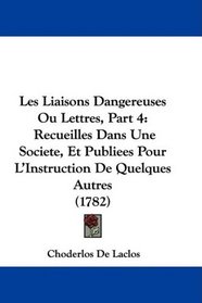 Les Liaisons Dangereuses Ou Lettres, Part 4: Recueilles Dans Une Societe, Et Publiees Pour L'Instruction De Quelques Autres (1782) (French Edition)