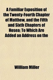 A Familiar Exposition of the Twenty-Fourth Chapter of Matthew, and the Fifth and Sixth Chapters of Hosea; To Which Are Added an Address on the