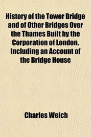 History of the Tower Bridge and of Other Bridges Over the Thames Built by the Corporation of London. Including an Account of the Bridge House