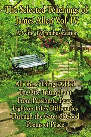 The Selected Teachings of James Allen Vol. IV: All These Things Added, The Life Triumphant: Mastering the Heart and Mind, From Passion to Peace, Light ... Good, or Christ and Conduct, Poems of Peace