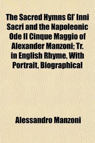 The Sacred Hymns Gl' Inni Sacri and the Napoleonic Ode Il Cinque Maggio of Alexander Manzoni; Tr. in English Rhyme, With Portrait, Biographical