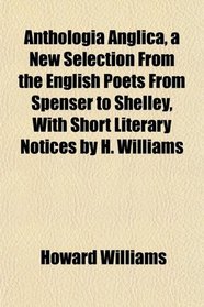 Anthologia Anglica, a New Selection From the English Poets From Spenser to Shelley, With Short Literary Notices by H. Williams
