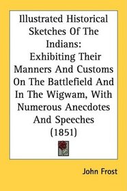 Illustrated Historical Sketches Of The Indians: Exhibiting Their Manners And Customs On The Battlefield And In The Wigwam, With Numerous Anecdotes And Speeches (1851)