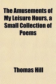 The Amusements of My Leisure Hours, a Small Collection of Poems