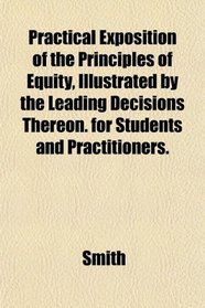 Practical Exposition of the Principles of Equity, Illustrated by the Leading Decisions Thereon. for Students and Practitioners.