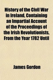 History of the Civil War in Ireland, Containing an Impartial Account of the Proceedings of the Irish Revolutionists, From the Year 1782 Until