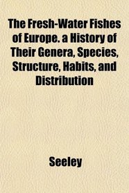 The Fresh-Water Fishes of Europe. a History of Their Genera, Species, Structure, Habits, and Distribution