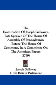 The Examination Of Joseph Galloway, Late Speaker Of The House Of Assembly Of Pennsylvania: Before The House Of Commons, In A Committee On The American Papers (1779)