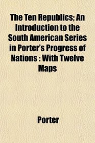 The Ten Republics; An Introduction to the South American Series in Porter's Progress of Nations: With Twelve Maps