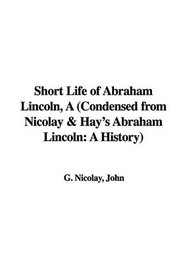 Short Life of Abraham Lincoln: Condensed from Nicolay & Hay's Abraham Lincoln: a History