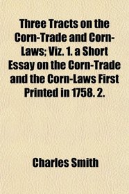 Three Tracts on the Corn-Trade and Corn-Laws; Viz. 1. a Short Essay on the Corn-Trade and the Corn-Laws First Printed in 1758. 2.