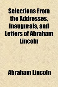 Selections From the Addresses, Inaugurals, and Letters of Abraham Lincoln