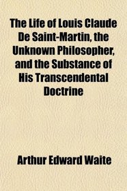 The Life of Louis Claude De Saint-Martin, the Unknown Philosopher, and the Substance of His Transcendental Doctrine
