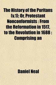 The History of the Puritans (v.1); Or, Protestant Nonconformists: From the Reformation in 1517, to the Revolution in 1688 : Comprising an