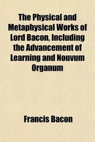 The Physical and Metaphysical Works of Lord Bacon, Including the Advancement of Learning and Nouvum Organum