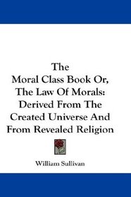 The Moral Class Book Or, The Law Of Morals: Derived From The Created Universe And From Revealed Religion