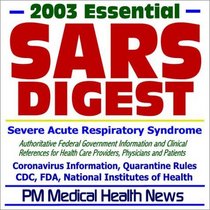 2003 Essential SARS (Severe Acute Respiratory Syndrome) Digest - Authoritative Federal Information from the CDC, FDA, and NIH for Health Care Providers, Physicians, and Patients
