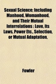 Sexual Science; Including Manhood, Womanhood, and Their Mutual Interrelations: Love, Its Laws, Power Etc., Selection, or Mutual Adaptation,