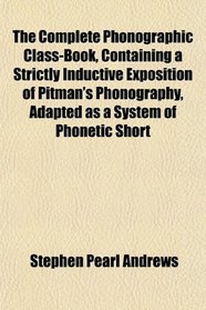 The Complete Phonographic Class-Book, Containing a Strictly Inductive Exposition of Pitman's Phonography, Adapted as a System of Phonetic Short