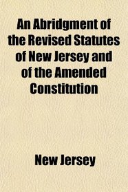 An Abridgment of the Revised Statutes of New Jersey and of the Amended Constitution