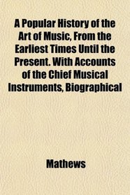 A Popular History of the Art of Music, From the Earliest Times Until the Present. With Accounts of the Chief Musical Instruments, Biographical