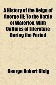 A History of the Reign of George Iii; To the Battle of Waterloo, With Outlines of Literature During the Period