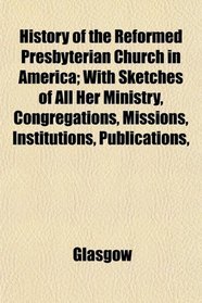 History of the Reformed Presbyterian Church in America; With Sketches of All Her Ministry, Congregations, Missions, Institutions, Publications,