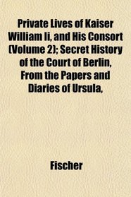 Private Lives of Kaiser William Ii, and His Consort (Volume 2); Secret History of the Court of Berlin, From the Papers and Diaries of Ursula,