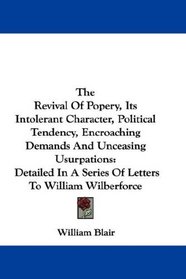 The Revival Of Popery, Its Intolerant Character, Political Tendency, Encroaching Demands And Unceasing Usurpations: Detailed In A Series Of Letters To William Wilberforce
