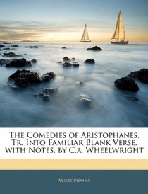The Comedies of Aristophanes, Tr. Into Familiar Blank Verse, with Notes, by C.a. Wheelwright