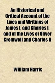An Historical and Critical Account of the Lives and Writings of James I. and Charles I. and of the Lives of Oliver Cromwell and Charles Ii