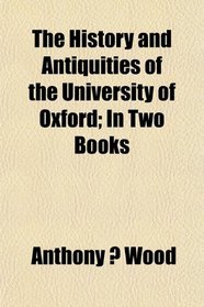 The History and Antiquities of the University of Oxford; In Two Books