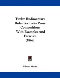 Twelve Rudimentary Rules For Latin Prose Composition: With Examples And Exercises (1869)