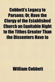 Cobbett's Legacy to Parsons; Or, Have the Clergy of the Established Church an Equitable Right to the Tithes Greater Than the Dissenters Have to