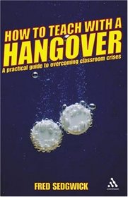 How to Teach With a Hangover: A Practical Guide to Overcoming Classroom Crises (Continuum Practical Teaching Guides)
