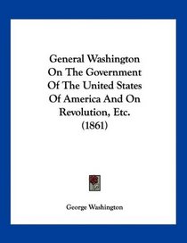 General Washington On The Government Of The United States Of America And On Revolution, Etc. (1861)
