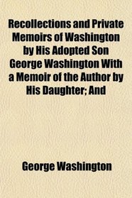 Recollections and Private Memoirs of Washington by His Adopted Son George Washington With a Memoir of the Author by His Daughter; And