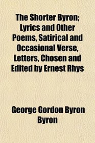The Shorter Byron; Lyrics and Other Poems, Satirical and Occasional Verse, Letters, Chosen and Edited by Ernest Rhys