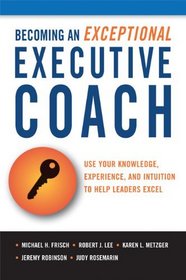 Becoming an Exceptional Executive Coach: Use Your Knowledge, Intuition, and Experience to Help Leaders Excel