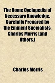 The Home Cyclopedia of Necessary Knowledge. Carefully Prepared by the Eminent Specialists, Charles Morris [and Others.]