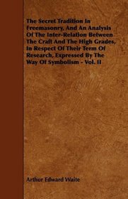 The Secret Tradition In Freemasonry, And An Analysis Of The Inter-Relation Between The Craft And The High Grades, In Respect Of Their Term Of Research, Expressed By The Way Of Symbolism - Vol. II