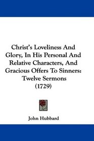 Christ's Loveliness And Glory, In His Personal And Relative Characters, And Gracious Offers To Sinners: Twelve Sermons (1729)