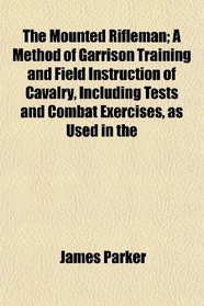 The Mounted Rifleman; A Method of Garrison Training and Field Instruction of Cavalry, Including Tests and Combat Exercises, as Used in the