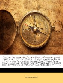 Sinks of London Laid Open: A Pocket Companion for the Uninitiated, to Which Is Added a Modern Flash Dictionary Containing All the Cant Words, Slang Terms, ... Orders of Prime Coves : Embellished with Hu