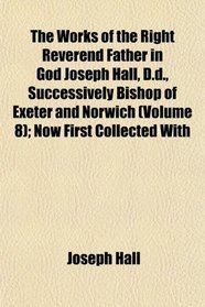 The Works of the Right Reverend Father in God Joseph Hall, D.d., Successively Bishop of Exeter and Norwich (Volume 8); Now First Collected With