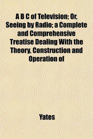 A B C of Television; Or, Seeing by Radio; a Complete and Comprehensive Treatise Dealing With the Theory, Construction and Operation of