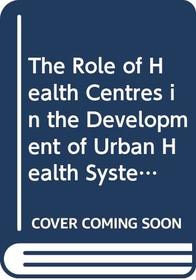 The Role of Health Centres in the Development of Urban Health Systems: Report of a Who Study Group on Primary Health Care in Urban Areas (Who, 827)